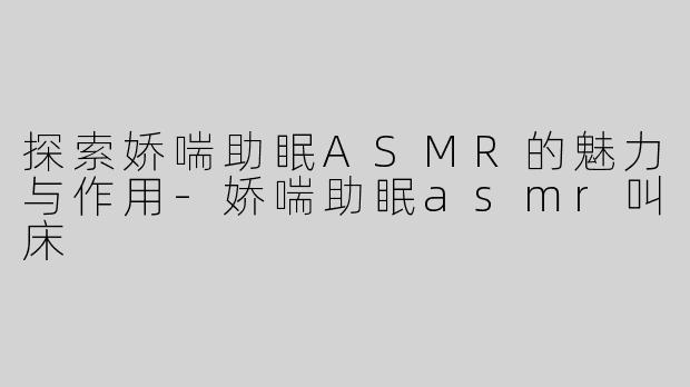 探索娇喘助眠ASMR的魅力与作用-娇喘助眠asmr叫床