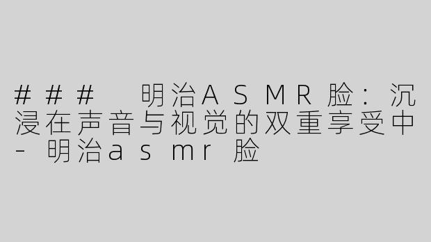 ### 明治ASMR脸：沉浸在声音与视觉的双重享受中-明治asmr脸