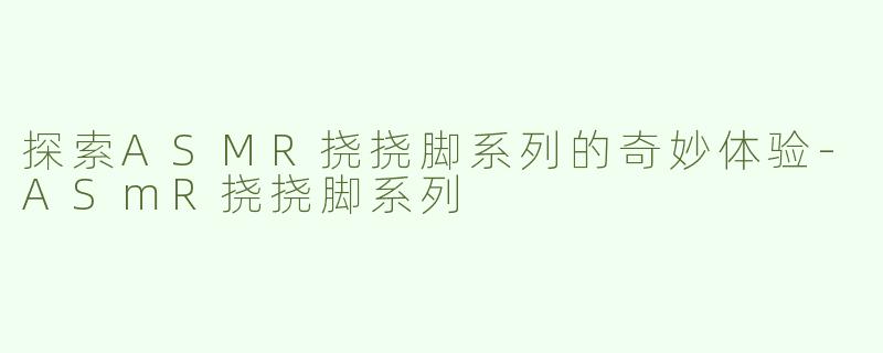 探索ASMR挠挠脚系列的奇妙体验-ASmR挠挠脚系列