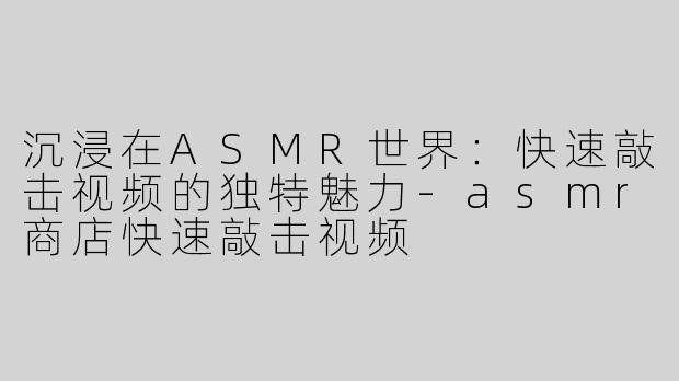 沉浸在ASMR世界：快速敲击视频的独特魅力-asmr商店快速敲击视频