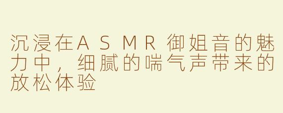 沉浸在ASMR御姐音的魅力中，细腻的喘气声带来的放松体验