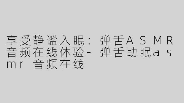 享受静谧入眠：弹舌ASMR音频在线体验-弹舌助眠asmr音频在线