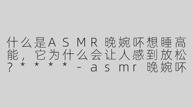 什么是ASMR晚婉吥想睡高能，它为什么会让人感到放松？****