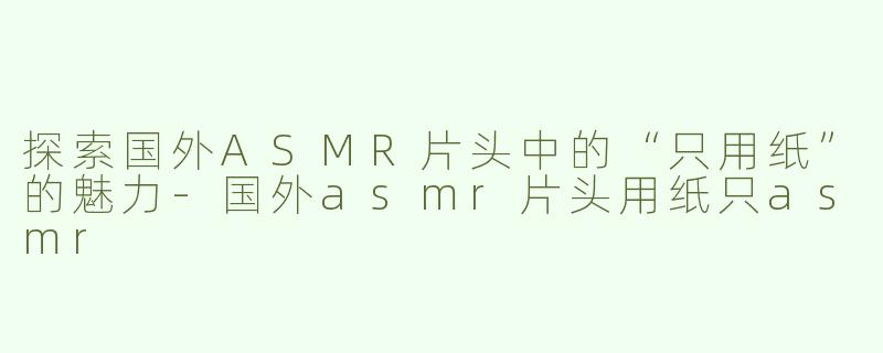 探索国外ASMR片头中的“只用纸”的魅力-国外asmr片头用纸只asmr