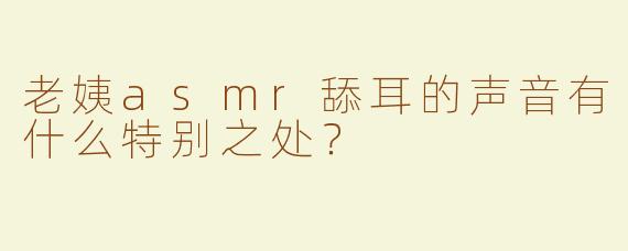 老姨asmr舔耳的声音有什么特别之处？