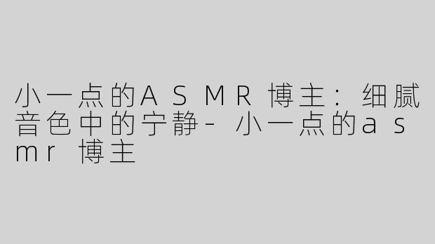 小一点的ASMR博主：细腻音色中的宁静-小一点的asmr博主
