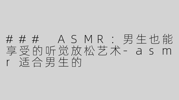 ### ASMR：男生也能享受的听觉放松艺术-asmr适合男生的