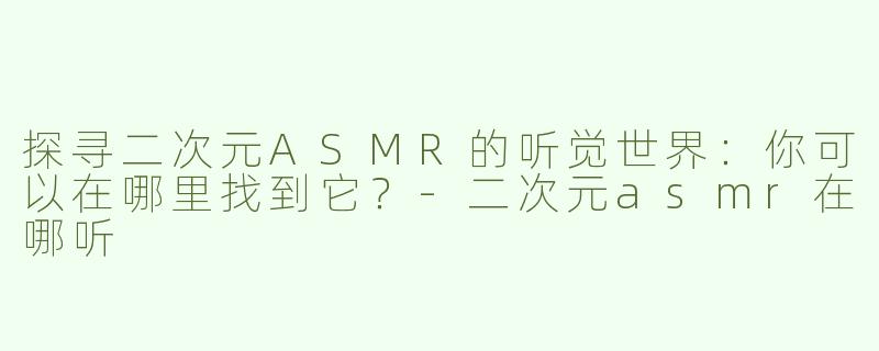探寻二次元ASMR的听觉世界：你可以在哪里找到它？-二次元asmr在哪听