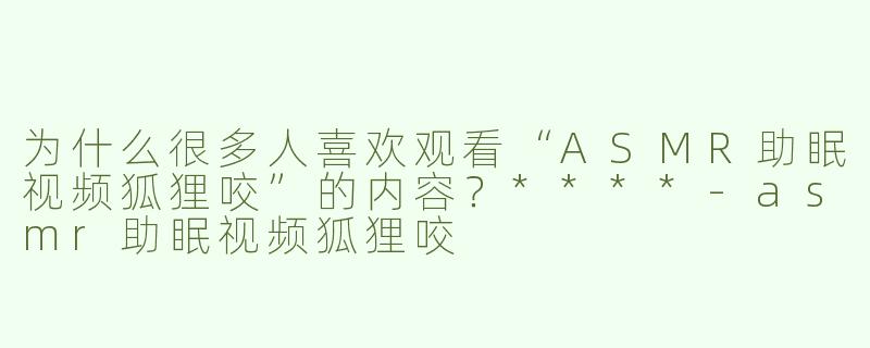 为什么很多人喜欢观看“ASMR助眠视频狐狸咬”的内容？****-asmr助眠视频狐狸咬