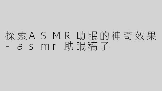 探索ASMR助眠的神奇效果-asmr助眠稿子