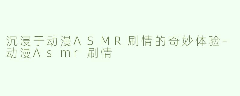 沉浸于动漫ASMR刷情的奇妙体验-动漫Asmr刷情