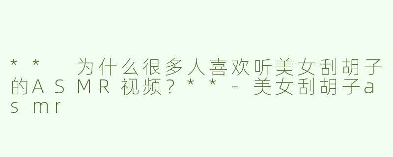 ** 为什么很多人喜欢听美女刮胡子的ASMR视频？**