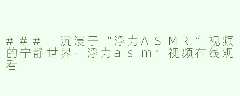 ### 沉浸于“浮力ASMR”视频的宁静世界-浮力asmr视频在线观看