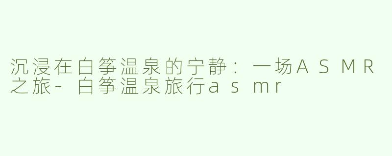 沉浸在白筝温泉的宁静：一场ASMR之旅-白筝温泉旅行asmr
