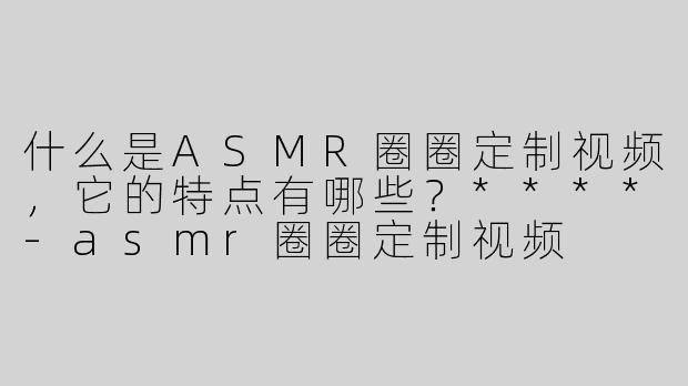 什么是ASMR圈圈定制视频，它的特点有哪些？****-asmr圈圈定制视频