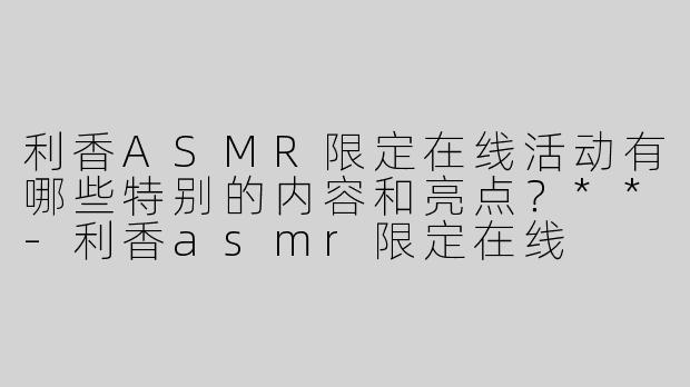 利香ASMR限定在线活动有哪些特别的内容和亮点？**
