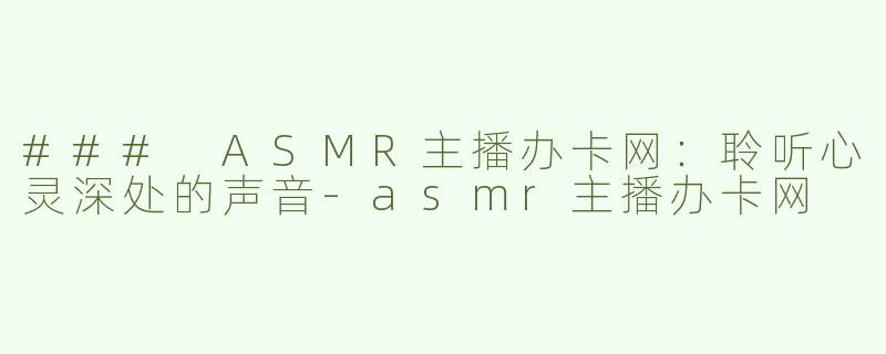 ### ASMR主播办卡网：聆听心灵深处的声音-asmr主播办卡网