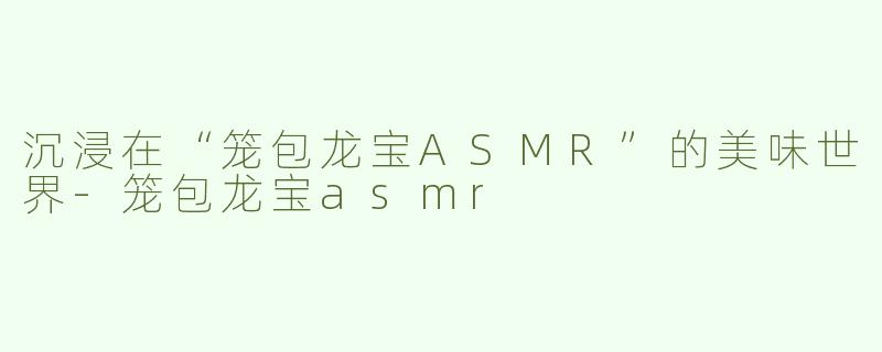 沉浸在“笼包龙宝ASMR”的美味世界-笼包龙宝asmr