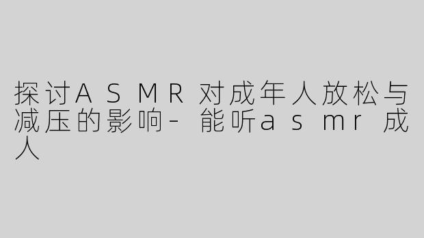 探讨ASMR对成年人放松与减压的影响-能听asmr成人