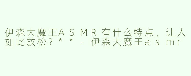 伊森大魔王ASMR有什么特点，让人如此放松？**