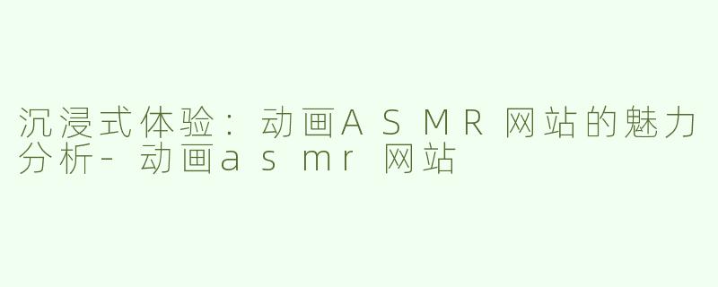 沉浸式体验：动画ASMR网站的魅力分析-动画asmr网站