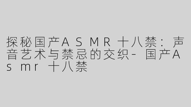 探秘国产ASMR十八禁：声音艺术与禁忌的交织