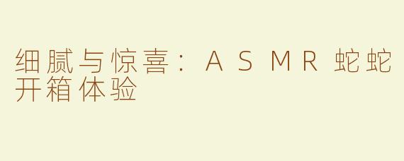 细腻与惊喜：ASMR蛇蛇开箱体验