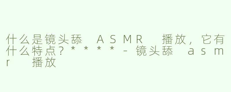 什么是镜头舔 ASMR 播放，它有什么特点？****