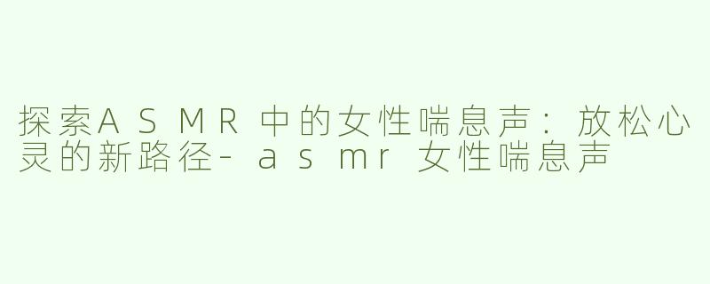 探索ASMR中的女性喘息声：放松心灵的新路径-asmr女性喘息声