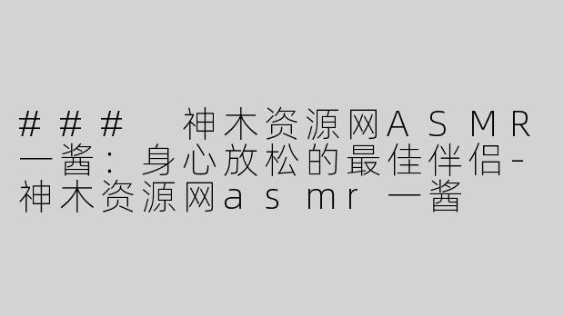 ### 神木资源网ASMR一酱：身心放松的最佳伴侣