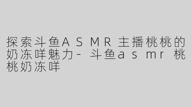探索斗鱼ASMR主播桃桃的奶冻咩魅力