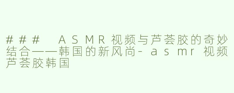 ### ASMR视频与芦荟胶的奇妙结合——韩国的新风尚-asmr视频芦荟胶韩国