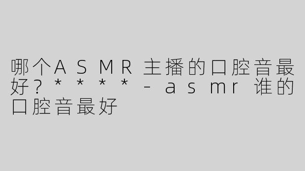 哪个ASMR主播的口腔音最好？****