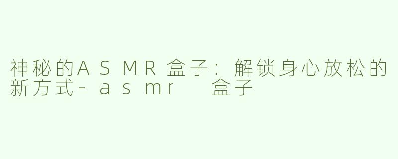 神秘的ASMR盒子：解锁身心放松的新方式-asmr 盒子