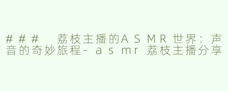 ### 荔枝主播的ASMR世界：声音的奇妙旅程-asmr荔枝主播分享