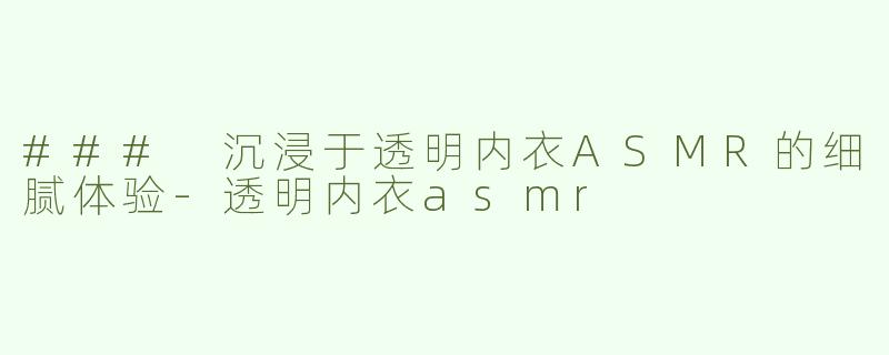 ### 沉浸于透明内衣ASMR的细腻体验-透明内衣asmr