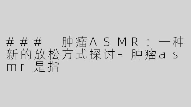 ### 肿瘤ASMR：一种新的放松方式探讨-肿瘤asmr是指