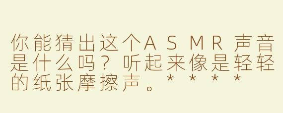 你能猜出这个ASMR声音是什么吗？听起来像是轻轻的纸张摩擦声。****