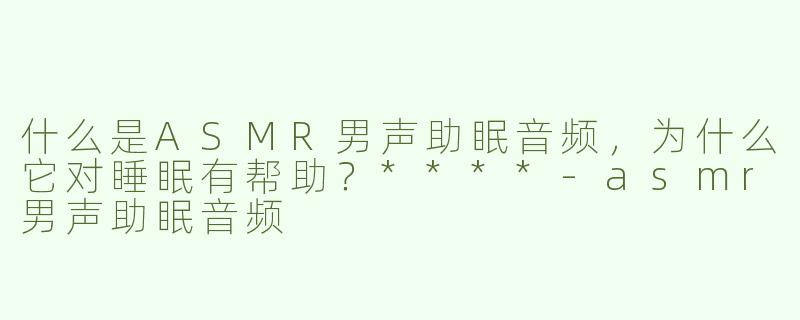 什么是ASMR男声助眠音频，为什么它对睡眠有帮助？****