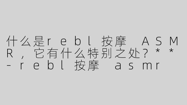 什么是rebl按摩 ASMR，它有什么特别之处？**