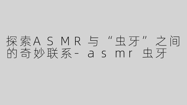 探索ASMR与“虫牙”之间的奇妙联系