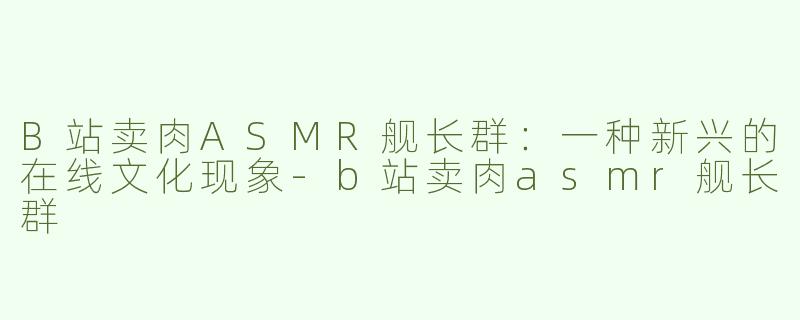 B站卖肉ASMR舰长群：一种新兴的在线文化现象-b站卖肉asmr舰长群