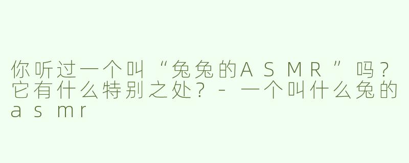 你听过一个叫“兔兔的ASMR”吗？它有什么特别之处？