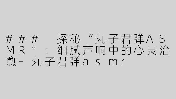 ### 探秘“丸子君弹ASMR”：细腻声响中的心灵治愈