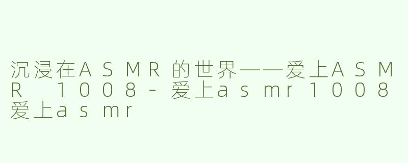 沉浸在ASMR的世界——爱上ASMR 1008-爱上asmr1008爱上asmr