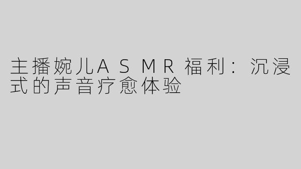 主播婉儿ASMR福利：沉浸式的声音疗愈体验
