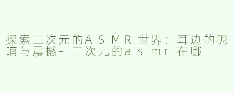 探索二次元的ASMR世界：耳边的呢喃与震撼-二次元的asmr在哪