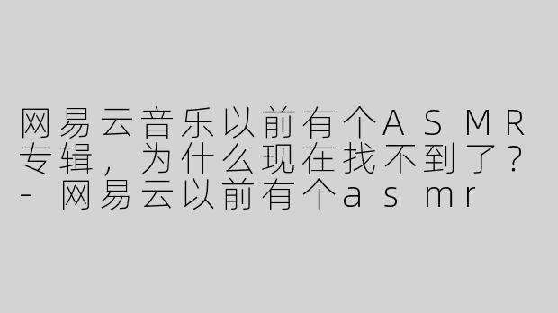 网易云音乐以前有个ASMR专辑，为什么现在找不到了？-网易云以前有个asmr