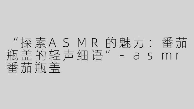 “探索ASMR的魅力：番茄瓶盖的轻声细语”-asmr番茄瓶盖