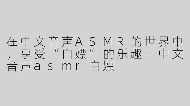 在中文音声ASMR的世界中，享受“白嫖”的乐趣-中文音声asmr白嫖